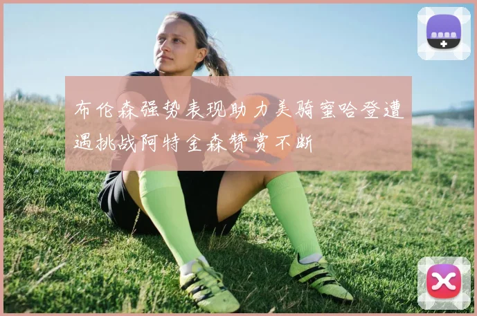 布伦森强势表现助力美骑蜜哈登遭遇挑战阿特金森赞赏不断