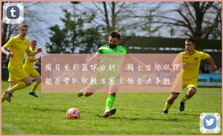 周日竞彩篮球分析：骑士后场双核能否带队取胜活塞主场全力争胜