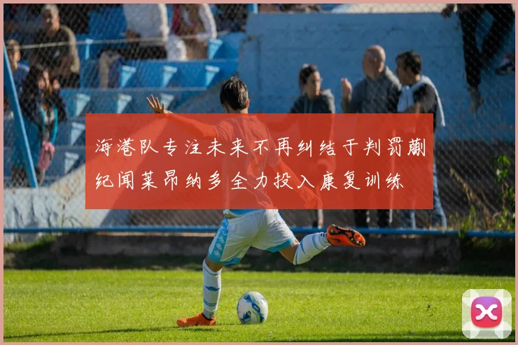 海港队专注未来不再纠结于判罚蒯纪闻莱昂纳多全力投入康复训练
