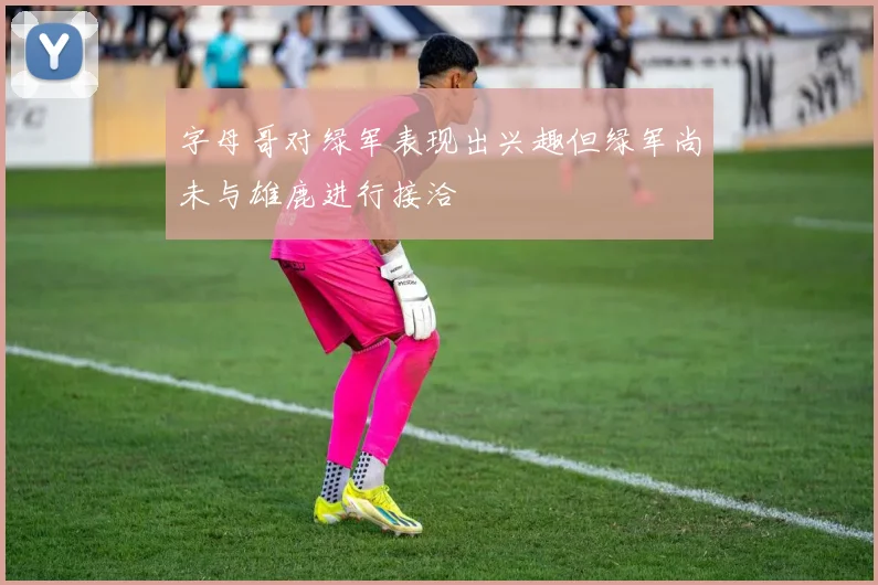 字母哥对绿军表现出兴趣但绿军尚未与雄鹿进行接洽