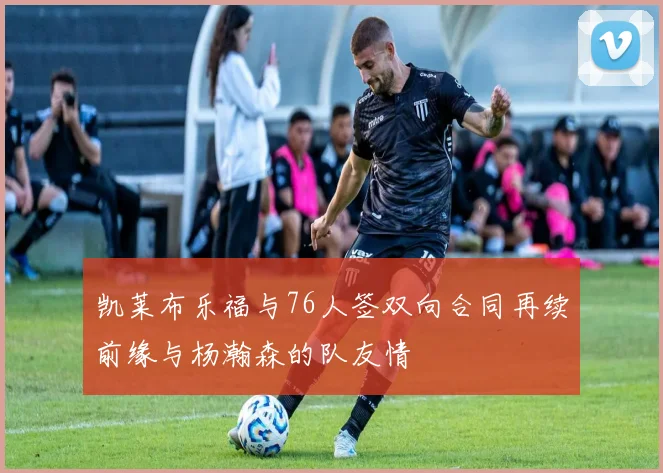 凯莱布乐福与76人签双向合同再续前缘与杨瀚森的队友情