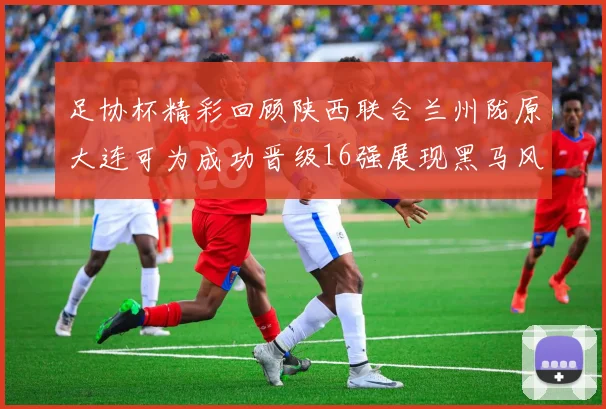 足协杯精彩回顾陕西联合兰州陇原大连可为成功晋级16强展现黑马风采
