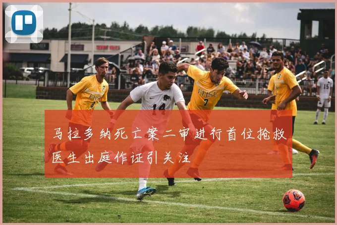马拉多纳死亡案二审进行首位抢救医生出庭作证引关注