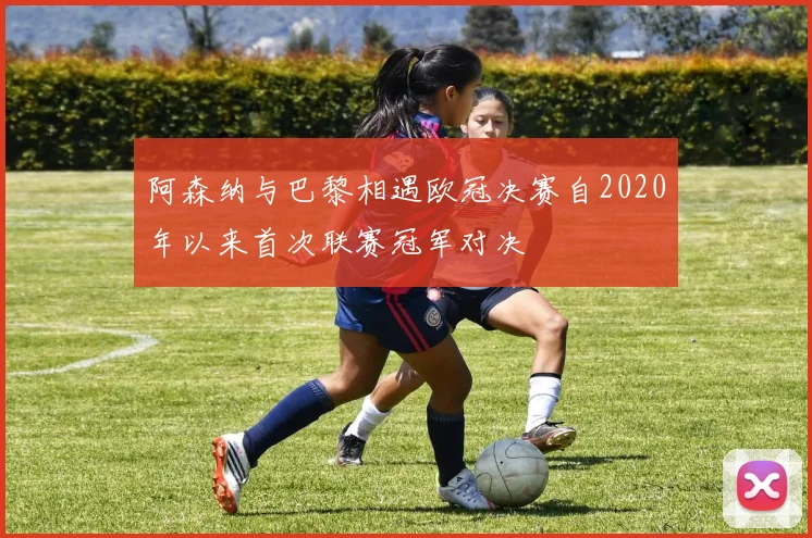阿森纳与巴黎相遇欧冠决赛自2020年以来首次联赛冠军对决