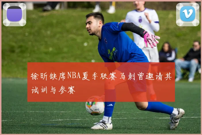 徐昕缺席NBA夏季联赛马刺曾邀请其试训与参赛