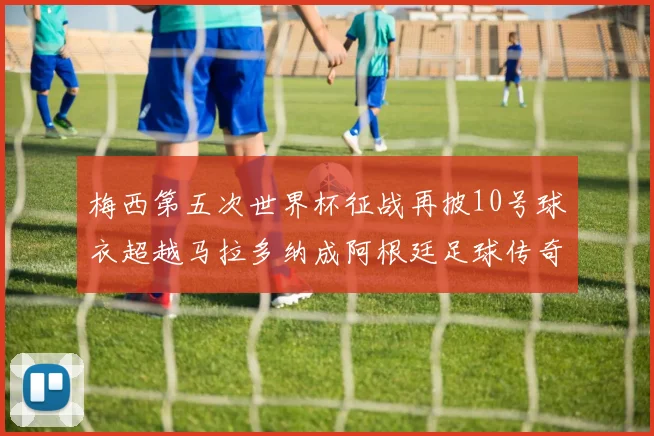 梅西第五次世界杯征战再披10号球衣超越马拉多纳成阿根廷足球传奇