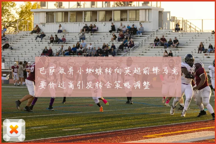 巴萨放弃小蜘蛛转向英超前锋马竞要价过高引发转会策略调整