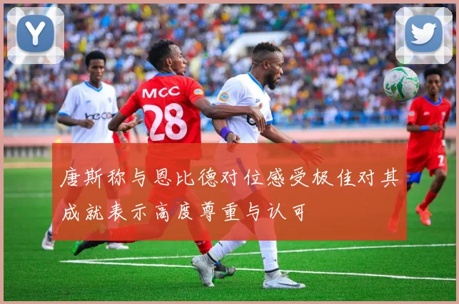 唐斯称与恩比德对位感受极佳对其成就表示高度尊重与认可