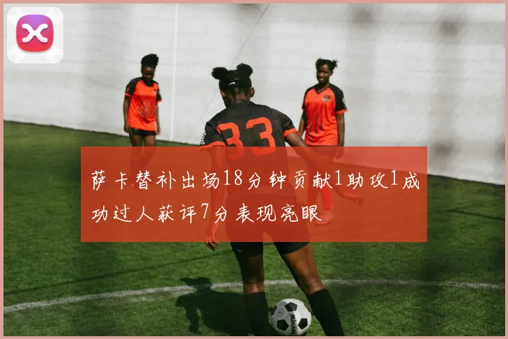 萨卡替补出场18分钟贡献1助攻1成功过人获评7分表现亮眼
